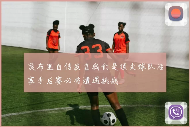 莫布里自信发言我们是顶尖球队活塞季后赛必将遭遇挑战